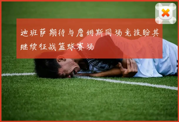 迪班萨期待与詹姆斯同场竞技盼其继续征战篮球赛场