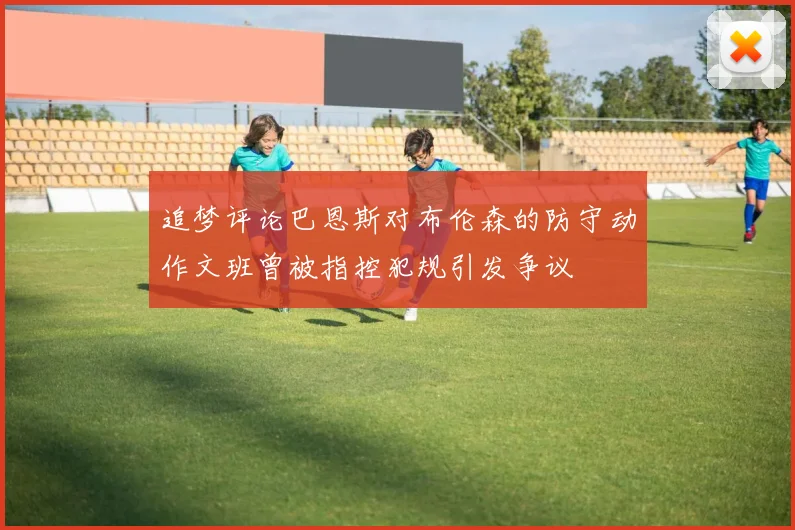 追梦评论巴恩斯对布伦森的防守动作文班曾被指控犯规引发争议