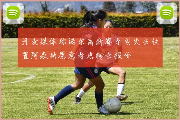 丹麦媒体称诺尔高新赛季或失去位置阿森纳愿意考虑转会报价