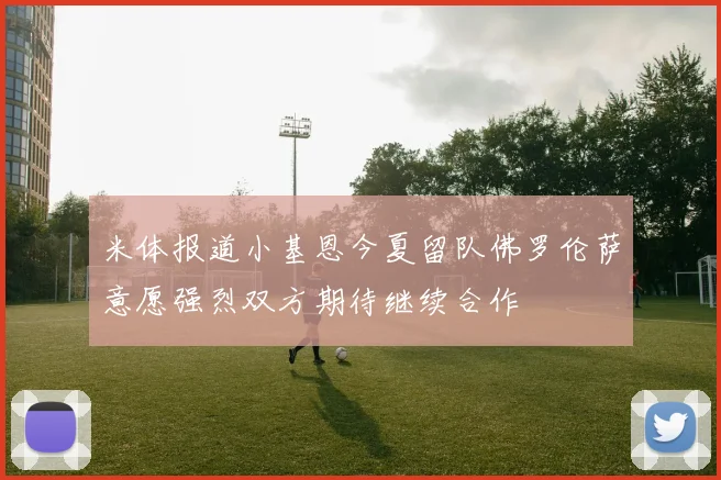 米体报道小基恩今夏留队佛罗伦萨意愿强烈双方期待继续合作