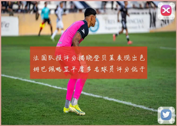 法国队报评分揭晓登贝莱表现出色姆巴佩略显平庸多名球员评分低于六分