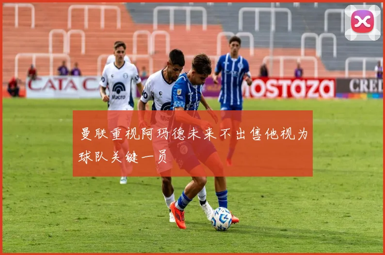 曼联重视阿玛德未来不出售他视为球队关键一员