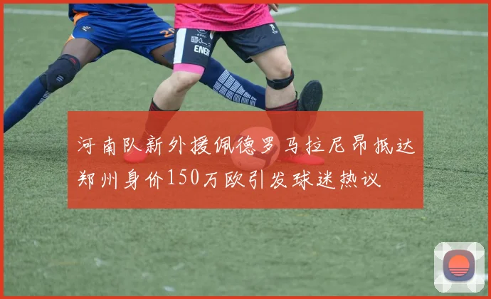 河南队新外援佩德罗马拉尼昂抵达郑州身价150万欧引发球迷热议