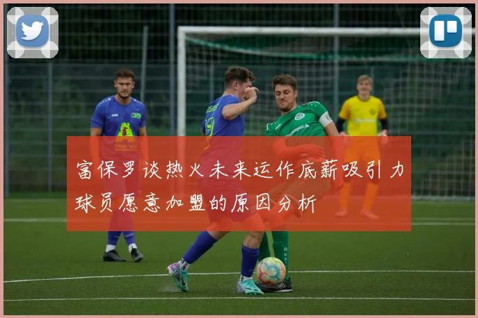 富保罗谈热火未来运作底薪吸引力球员愿意加盟的原因分析