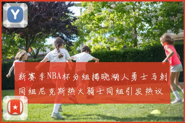 新赛季NBA杯分组揭晓湖人勇士马刺同组尼克斯热火骑士同组引发热议