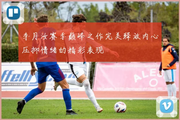 李月汝赛季巅峰之作完美释放内心压抑情绪的精彩表现