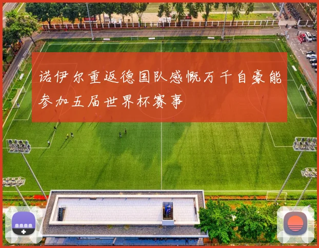 诺伊尔重返德国队感慨万千自豪能参加五届世界杯赛事