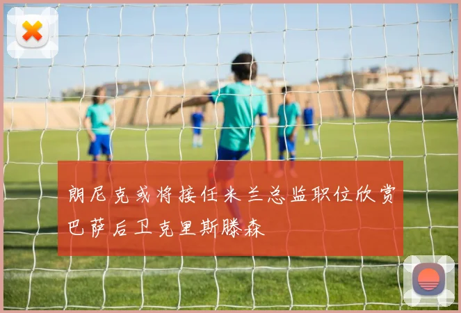 朗尼克或将接任米兰总监职位欣赏巴萨后卫克里斯滕森