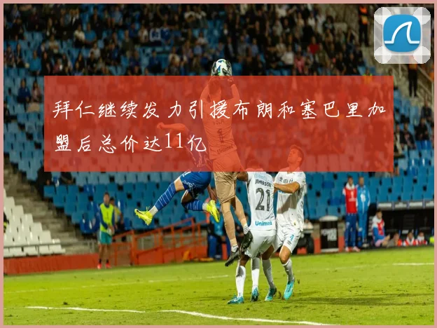 拜仁继续发力引援布朗和塞巴里加盟后总价达11亿