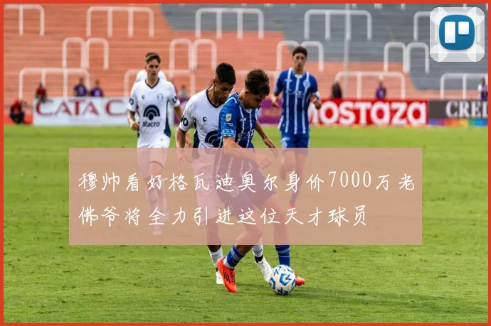 穆帅看好格瓦迪奥尔身价7000万老佛爷将全力引进这位天才球员