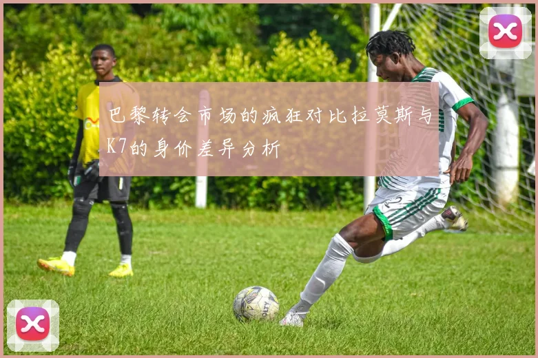 巴黎转会市场的疯狂对比拉莫斯与K7的身价差异分析