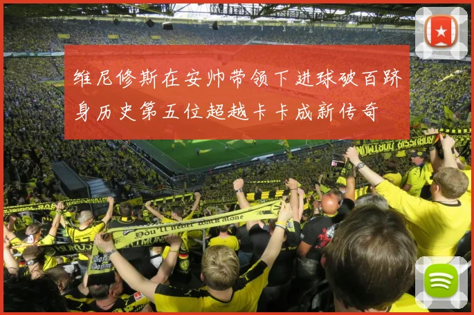 维尼修斯在安帅带领下进球破百跻身历史第五位超越卡卡成新传奇