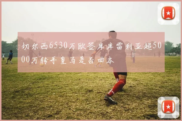 切尔西6530万欧签库库雷利亚超5000万转手皇马是否回本